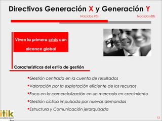 Directivos Generación X y Generación Y
                                    Nacidos 70s                    Nacidos 80s




 Viven la primera crisis con

       alcance global



 Características del estilo de gestión

        Gestión centrada en la cuenta de resultados
        Valoración por la explotación eficiente de los recursos
        Foco en la comercialización en un mercado en crecimiento
        Gestión cíclica impulsada por nuevas demandas
        Estructura y Comunicación jerarquizada
                                                                                 13
 