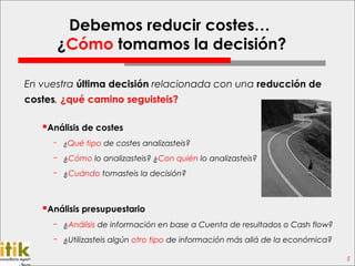 Debemos reducir costes…
      ¿Cómo tomamos la decisión?

En vuestra última decisión relacionada con una reducción de
costes, ¿qué camino seguisteis?

   Análisis de costes
     ­ ¿Qué tipo de costes analizasteis?

     ­ ¿Cómo lo analizasteis? ¿Con quién lo analizasteis?
     ­ ¿Cuándo tomasteis la decisión?



   Análisis presupuestario
     ­ ¿Análisis de información en base a Cuenta de resultados o Cash flow?
     ­ ¿Utilizasteis algún otro tipo de información más allá de la económica?

                                                                                5
 