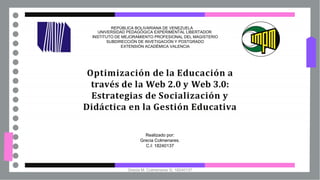 Optimización de la Educación a
través de la Web 2.0 y Web 3.0:
Estrategias de Socialización y
Didáctica en la Gestión Educativa
REPÚBLICA BOLIVARIANA DE VENEZUELA
UNIVERSIDAD PEDAGÓGICA EXPERIMENTAL LIBERTADOR
INSTITUTO DE MEJORAMIENTO PROFESIONAL DEL MAGISTERIO
SUBDIRECCIÓN DE INVETIGACIÓN Y POSTGRADO
EXTENSIÓN ACADÉMICA VALENCIA
Realizado por:
Grecia Colmenares.
C.I: 18240137
Grecia M. Colmenares G. 18240137
 