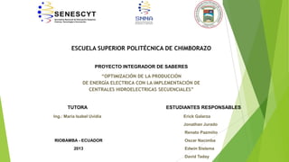 ESCUELA SUPERIOR POLITÉCNICA DE CHIMBORAZO
PROYECTO INTEGRADOR DE SABERES
“OPTIMIZACIÓN DE LA PRODUCCIÓN
DE ENERGÍA ELECTRICA CON LA IMPLEMENTACIÓN DE
CENTRALES HIDROELECTRICAS SECUENCIALES”

TUTORA
Ing.: María Isabel Uvidia

ESTUDIANTES RESPONSABLES
Erick Galarza
Jonathan Jurado

Renato Pazmiño
RIOBAMBA - ECUADOR

Oscar Nacimba

2013

Edwin Sislema
David Taday

 