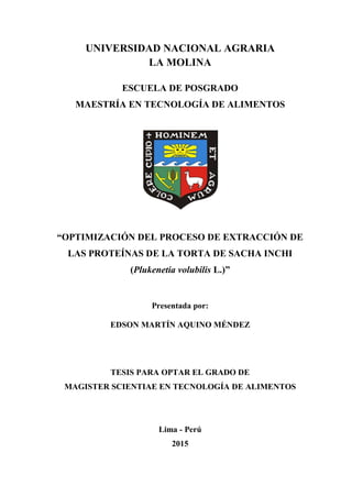 UNIVERSIDAD NACIONAL AGRARIA
LA MOLINA
ESCUELA DE POSGRADO
MAESTRÍA EN TECNOLOGÍA DE ALIMENTOS
“OPTIMIZACIÓN DEL PROCESO DE EXTRACCIÓN DE
LAS PROTEÍNAS DE LA TORTA DE SACHA INCHI
(Plukenetia volubilis L.)”
Presentada por:
EDSON MARTÍN AQUINO MÉNDEZ
TESIS PARA OPTAR EL GRADO DE
MAGISTER SCIENTIAE EN TECNOLOGÍA DE ALIMENTOS
Lima - Perú
2015
 