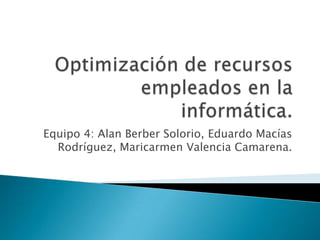 Optimización de recursos empleados en la informática. Equipo 4: Alan Berber Solorio, Eduardo Macías Rodríguez, Maricarmen Valencia Camarena. 