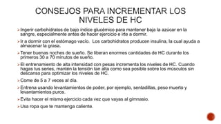 Ingerir carbohidratos de bajo índice glucémico para mantener baja la azúcar en la
sangre, especialmente antes de hacer ejercicio e irte a dormir.
Ir a dormir con el estómago vacío. Los carbohidratos producen insulina, la cual ayuda a
almacenar la grasa.
Tener buenas noches de sueño. Se liberan enormes cantidades de HC durante los
primeros 30 a 70 minutos de sueño.
El entrenamiento de alta intensidad con pesas incrementa los niveles de HC. Cuando
hagas tus series, mantén la tensión tan alta como sea posible sobre los músculos sin
descanso para optimizar los niveles de HC.
Come de 5 a 7 veces al día.
Entrena usando levantamientos de poder, por ejemplo, sentadillas, peso muerto y
levantamientos puros.
Evita hacer el mismo ejercicio cada vez que vayas al gimnasio.
Usa ropa que te mantenga caliente.
 