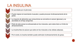 LA INSULINA
• Es secretada por el páncreas
• Puede mejorar el crecimiento muscular y puede provocar el almacenamiento de la
grasa.
• La mayoría de alimentos que consumimos se convierte en azúcar (glucosa) y es
secretada en el flujo sanguíneo
• Parte de esta azúcar es almacenada en los músculos, pero estos tiene un límite de
almacenamiento.
• La insulina lleva la azúcar que sobra en los músculos a las células adiposas.
• Por lo tanto, la insulina también puede estimular el almacenamiento de grasa.
 