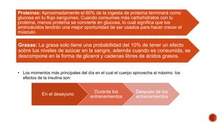 Proteinas: Aproximadamente el 60% de la ingesta de proteína terminará como
glucosa en tu flujo sanguíneo. Cuando consumes más carbohidratos con tu
proteína, menos proteína se convierte en glucosa, lo cual significa que los
aminoácidos tendrán una mejor oportunidad de ser usados para hacer crecer el
músculo.
Grasas: La grasa solo tiene una probabilidad del 10% de tener un efecto
sobre tus niveles de azúcar en la sangre, además cuando es consumida, se
descompone en la forma de glicerol y cadenas libres de ácidos grasos.
• Los momentos más principales del día en el cual el cuerpo aprovecha al máximo los
efectos de la insulina son:
En el desayuno
Durante los
entrenamientos
Después de los
entrenamientos
 