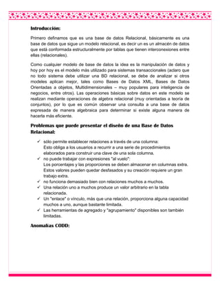Introducción:
Primero definamos que es una base de datos Relacional, básicamente es una
base de datos que sigue un modelo relacional, es decir un es un almacén de datos
que está conformada estructuralmente por tablas que tienen interconexiones entre
ellas (relacionales).
Como cualquier modelo de base de datos la idea es la manipulación de datos y
hoy por hoy es el modelo más utilizado para sistemas transaccionales (aclaro que
no todo sistema debe utilizar una BD relacional, se debe de analizar si otros
modeles aplican mejor, tales como Bases de Datos XML, Bases de Datos
Orientadas a objetos, Multidimensionales – muy populares para inteligencia de
negocios, entre otros). Las operaciones básicas sobre datos en este modelo se
realizan mediante operaciones de algebra relacional (muy orientadas a teoría de
conjuntos), por lo que es común observar una consulta a una base de datos
expresada de manera algebraica para determinar si existe alguna manera de
hacerla más eficiente.
Problemas que puede presentar el diseño de una Base de Datos
Relacional:
 sólo permite establecer relaciones a través de una columna:
Esto obliga a los usuarios a recurrir a una serie de procedimientos
elaborados para construir una clave de una sola columna.
 no puede trabajar con expresiones "al vuelo":
Los porcentajes y las proporciones se deben almacenar en columnas extra.
Estos valores pueden quedar desfasados y su creación requiere un gran
trabajo extra.
 no funciona demasiado bien con relaciones muchos a muchos.
 Una relación uno a muchos produce un valor arbitrario en la tabla
relacionada.
 Un "enlace" o vínculo, más que una relación, proporciona alguna capacidad
muchos a uno, aunque bastante limitada.
 Las herramientas de agregado y "agrupamiento" disponibles son también
limitadas.
Anomalías CODD:
 