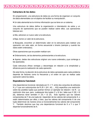 Estructura de los datos:
En programación, una estructura de datos es una forma de organizar un conjunto
de datos elementales con el objetivo de facilitar su manipulación.
♥ Un dato elemental es la mínima información que se tiene en un sistema.
Una estructura de datos define la organización e interrelación de estos y un
conjunto de operaciones que se pueden realizar sobre ellos. Las operaciones
básicas son:
♠ Alta, adicionar un nuevo valor a la estructura.
♠ Baja, borrar un valor de la estructura.
♠ Búsqueda, encontrar un determinado valor en la estructura para realizar una
operación con este valor, en forma secuencial o binario (siempre y cuando los
datos estén ordenados).
Otras operaciones que se pueden realizar son:
♣ Ordenamiento, de los elementos pertenecientes a la estructura.
♣ Apareo, dadas dos estructuras originar una nueva ordenada y que contenga a
las apareadas.
Cada estructura ofrece ventajas y desventajas en relación a la simplicidad y
eficiencia para la realización de cada operación.
De esta forma, la elección de la estructura de datos apropiada para cada problema
depende de factores como la frecuencia y el orden en que se realiza cada
operación sobre los datos.
Dependencia Funcional:
Una dependencia funcional, denotada por X -> Y, entre dos conjuntos de atributos
X y Y que son subconjuntos de R (R = {A1, A2,..., A3}) especifica una restricción
sobre las posibles tuplas que podrían formar un ejemplar de relación r de R. La
restricción dice que, para cualesquier dos tuplas t1 y t2 de r tales que t1 [X] = t2
[X], debemos tener también t1 [Y] = t2 [Y]. Esto significa que los valores
componentes de Y de una tupla de r dependen de los valores del componente X, o
están determinados por ellos; o bien, que los valores del componente X de una
tupla determinan de manera única (o funcionalmente) los valores del componente
Y. También decimos que hay una dependencia funcional de X a Y o que Y
depende funcionalmente de X.
 