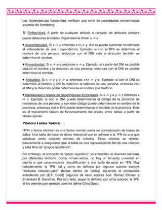 Las dependencias funcionales verifican una serie de propiedades denominadas
axiomas de Armstrong:
햪 Reflexividad. A partir de cualquier atributo o conjunto de atributos siempre
puede deducirse él mismo. Dependencia trivial: x -> x.
♥ Aumentatividad. Si x -> y entonces x+z -> y. Así se puede aumentar trivialmente
el antecedente de una dependencia. Ejemplo: si con el DNI se determina el
nombre de una persona, entonces con el DNI más la dirección también se
determina el nombre.
♥ Proyectividad. Si x -> y+z entonces x -> y. Ejemplo: si a partir del DNI es posible
deducir el nombre y la dirección de una persona, entonces con el DNI es posible
determinar el nombre.
♥ Aditividad. Si x -> y y z -> w entonces x+z -> y+z. Ejemplo: si con el DNI se
determina el nombre y con la dirección el teléfono de una persona, entonces con
el DNI y la dirección podrá determinarse el nombre y el teléfono.
♥Transitividad o enlace de dependencias funcionales. Si x -> y e y -> z entonces x
-> z. Ejemplo: si con el DNI puede determinarse el código de la provincia de
residencia de una persona y con éste código puede determinarse el nombre de la
provincia, entonces con el DNI puede determinarse el nombre de la provincia. Éste
es el mecanismo básico de funcionamiento del enlace entre tablas a partir de
claves ajenas.
Primera Forma Normal:
(1FN o forma mínima) es una forma normal usada en normalización de bases de
datos. Una tabla de base de datos relacional que se adhiere a la 1FN es una que
satisface cierto conjunto mínimo de criterios. Estos criterios se refieren
básicamente a asegurarse que la tabla es una representación fiel de una relación
y está libre de "grupos repetitivos".
Sin embargo, el concepto de "grupo repetitivo", es entendido de diversas maneras
por diferentes teóricos. Como consecuencia, no hay un acuerdo universal en
cuanto a qué características descalificarían a una tabla de estar en 1FN. Muy
notablemente, la 1FN, tal y como es definida por algunos autores excluye
"atributos relación-valor" (tablas dentro de tablas) siguiendo el precedente
establecido por (E.F. Codd) (algunos de esos autores son: Ramez Elmasri y
Shamkant B. Navathe). Por otro lado, según lo definido por otros autores, la 1FN
sí los permite (por ejemplo como la define Chris Date).
 