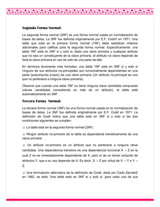 Segunda Forma Normal:
La segunda forma normal (2NF) es una forma normal usada en normalización de
bases de datos. La 2NF fue definida originalmente por E.F. Codd1 en 1971. Una
tabla que está en la primera forma normal (1NF) debe satisfacer criterios
adicionales para calificar para la segunda forma normal. Específicamente: una
tabla 1NF está en 2NF si y solo si, dada una clave primaria y cualquier atributo
que no sea un constituyente de la clave primaria, el atributo no clave depende de
toda la clave primaria en vez de solo de una parte de ella.
En términos levemente más formales: una tabla 1NF está en 2NF si y solo si
ninguno de sus atributos no-principales son funcionalmente dependientes en una
parte (subconjunto propio) de una clave primaria (Un atributo no-principal es uno
que no pertenece a ninguna clave primaria).
Observe que cuando una tabla 1NF no tiene ninguna clave candidata compuesta
(claves candidatas consistiendo en más de un atributo), la tabla está
automáticamente en 2NF.
Tercera Forma Normal:
La tercera forma normal (3NF) es una forma normal usada en la normalización de
bases de datos. La 3NF fue definida originalmente por E.F. Codd en 1971. La
definición de Codd indica que una tabla está en 3NF si y solo si las dos
condiciones siguientes se cumplen:
☺ La tabla está en la segunda forma normal (2NF)
☺ Ningún atributo no-primario de la tabla es dependiente transitivamente de una
clave primaria
☺ Un atributo no-primario es un atributo que no pertenece a ninguna clave
candidata. Una dependencia transitiva es una dependencia funcional X → Z en la
cual Z no es inmediatamente dependiente de X, pero sí de un tercer conjunto de
atributos Y, que a su vez depende de X. Es decir, X → Z por virtud de X → Y e Y →
Z.
☺ Una formulación alternativa de la definición de Codd, dada por Carlo Zaniolo2
en 1982, es ésta: Una tabla está en 3NF si y solo si, para cada una de sus
 