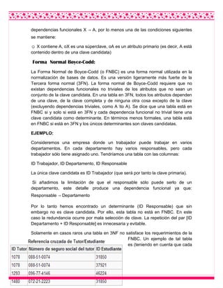 dependencias funcionales X → A, por lo menos una de las condiciones siguientes
se mantiene:
☺ X contiene A, oX es una súperclave, oA es un atributo primario (es decir, A está
contenido dentro de una clave candidata)
Forma Normal Boyce-Codd:
La Forma Normal de Boyce-Codd (o FNBC) es una forma normal utilizada en la
normalización de bases de datos. Es una versión ligeramente más fuerte de la
Tercera forma normal (3FN). La forma normal de Boyce-Codd requiere que no
existan dependencias funcionales no triviales de los atributos que no sean un
conjunto de la clave candidata. En una tabla en 3FN, todos los atributos dependen
de una clave, de la clave completa y de ninguna otra cosa excepto de la clave
(excluyendo dependencias triviales, como A to A). Se dice que una tabla está en
FNBC si y solo si está en 3FN y cada dependencia funcional no trivial tiene una
clave candidata como determinante. En términos menos formales, una tabla está
en FNBC si está en 3FN y los únicos determinantes son claves candidatas.
EJEMPLO:
Consideremos una empresa donde un trabajador puede trabajar en varios
departamentos. En cada departamento hay varios responsables, pero cada
trabajador sólo tiene asignado uno. Tendríamos una tabla con las columnas:
ID Trabajador, ID Departamento, ID Responsable
La única clave candidata es ID Trabajador (que será por tanto la clave primaria).
Si añadimos la limitación de que el responsable sólo puede serlo de un
departamento, este detalle produce una dependencia funcional ya que:
Responsable → Departamento
Por lo tanto hemos encontrado un determinante (ID Responsable) que sin
embargo no es clave candidata. Por ello, esta tabla no está en FNBC. En este
caso la redundancia ocurre por mala selección de clave. La repetición del par [ID
Departamento + ID Responsable] es innecesaria y evitable.
Solamente en casos raros una tabla en 3NF no satisface los requerimientos de la
FNBC. Un ejemplo de tal tabla
es (teniendo en cuenta que cada
 