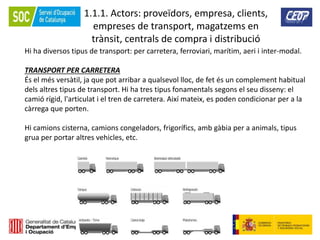 10
1.1.1. Actors: proveïdors, empresa, clients,
empreses de transport, magatzems en
trànsit, centrals de compra i distribució
Hi ha diversos tipus de transport: per carretera, ferroviari, marítim, aeri i inter-modal.
TRANSPORT PER CARRETERA
És el més versàtil, ja que pot arribar a qualsevol lloc, de fet és un complement habitual
dels altres tipus de transport. Hi ha tres tipus fonamentals segons el seu disseny: el
camió rígid, l'articulat i el tren de carretera. Així mateix, es poden condicionar per a la
càrrega que porten.
Hi camions cisterna, camions congeladors, frigorífics, amb gàbia per a animals, tipus
grua per portar altres vehicles, etc.
 