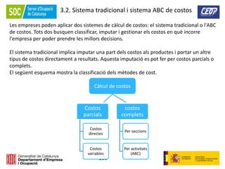 100
3.2. Sistema tradicional i sistema ABC de costos
Les empreses poden aplicar dos sistemes de càlcul de costos: el sistema tradicional o l'ABC
de costos. Tots dos busquen classificar, imputar i gestionar els costos en què incorre
l'empresa per poder prendre les millors decisions.
El sistema tradicional implica imputar una part dels costos als productes i portar un altre
tipus de costos directament a resultats. Aquesta imputació es pot fer per costos parcials o
complets.
El següent esquema mostra la classificació dels mètodes de cost.
Costos
parcials
Costos
directes
Costos
variables
costos
complets
Per seccions
Per activitats
(ABC)
Càlcul de costos
 