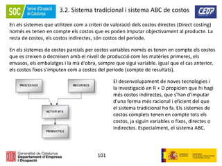 101
3.2. Sistema tradicional i sistema ABC de costos
En els sistemes que utilitzen com a criteri de valoració dels costos directes (Direct costing)
només es tenen en compte els costos que es poden imputar objectivament al producte. La
resta de costos, els costos indirectes, són costos del període.
En els sistemes de costos parcials per costos variables només es tenen en compte els costos
que es creixen o decreixen amb el nivell de producció com les matèries primeres, els
envasos, els embalatges i la mà d'obra, sempre que sigui variable. Igual que el cas anterior,
els costos fixos s'imputen com a costos del període (compte de resultats).
El desenvolupament de noves tecnologies i
la investigació en R + D propicien que hi hagi
més costos indirectes, que s'han d'imputar
d'una forma més racional i eficient del que
el sistema tradicional ho fa. Els sistemes de
costos complets tenen en compte tots els
costos, ja siguin variables o fixos, directes o
indirectes. Especialment, el sistema ABC.
 
