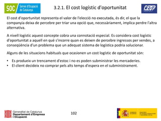 102
3.2.1. El cost logístic d'oportunitat
El cost d'oportunitat representa el valor de l'elecció no executada, és dir, el que la
companyia deixa de percebre per triar una opció que, necessàriament, implica perdre l'altra
alternativa.
A nivell logístic aquest concepte cobra una connotació especial. Es considera cost logístic
d'oportunitat a aquell en què s'incorre quan es deixen de percebre ingressos per vendes, a
conseqüència d'un problema que un adequat sistema de logística podria solucionar.
Alguns de les situacions habituals que ocasionen un cost logístic de oportunitat són:
• Es produeix un trencament d'estoc i no es poden subministrar les mercaderies.
• El client decideix no comprar pels alts temps d'espera en el subministrament.
 