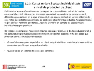 104
3.2.3. Costos mitjans i costos individualitzats
a nivell de producte i de client
En l'anterior apartat s'estudiaven els conceptes de cost total i cost unitari. La realitat
empresarial és molt diferent, les empreses solen oferir una varietat de productes amb
diferents costos aplicats en la seva producció. És en aquest context on sorgeix el terme de
cost mitjà, que estableix una mitjana de cost entre els diferents productes. Aquesta mitjana
es pot calcular normal o ponderada. Aquesta última té en compte els costos mitjans
individualitzats per producte.
De vegades les empreses necessiten imputar costos per client, és a dir, la producció total, o
bé, certs lots de productes segueixen un sistema de costos especial. Hi ha dos casos que
propicien aquesta imputació de costos:
• Quan s'ofereixen preus especials a un client perquè s'utilitzen matèries primeres o altres
consums específics per a aquest producte.
• Quan s'aplica un sistema de costos per comanda.
 