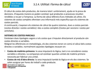 105
3.2.4. Utilitat i forma de càlcul
El càlcul de costos dels productes, de manera total i unitàriament, ajuda en la presa de
decisions. D'aquesta manera es poden conèixer què productes o processos resulten
rendibles o no per a l'empresa. La forma de càlcul difereix d'uns mètodes als altres. Els
sistemes de costos complets ofereixen una informació més específica que els sistemes de
costos parcials.
A continuació, s'exposen els sistemes de càlcul de quatre sistemes, dues a costos parcials
(costos directes i costos variables) i dos a costos complets (Costos per seccions i costos per
activitats).
SISTEMES DE COSTOS PARCIALS
Existeixen dues tipologies segons si els costos que s'imputen directament al producte són
costos directes o variables.
Malgrat les diferències en metodologia, els dos sistemes tenen en comú el càlcul dels costos
directes o variables. normalment aquestes tipologies recauen en:
• Costos de matèries primeres: la seva imputació és lògica, tant si es consideren costos
variables o directes. La companyia sol conèixer quantes unitats de matèria primera
necessita per fabricar una unitat.
• Costos de mà d'obra directa: la seva imputació també és lògica en els dos sistemes. Se
solen assignar per hores de treball a cada producte.
 