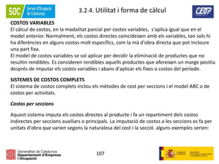 107
3.2.4. Utilitat i forma de càlcul
COSTOS VARIABLES
El càlcul de costos, en la modalitat parcial per costos variables, s'aplica igual que en el
model anterior. Normalment, els costos directes coincideixen amb els variables, tan sols hi
ha diferències en alguns costos molt específics, com la mà d'obra directa que pot incloure
una part fixa.
El model de costos variables se sol aplicar per decidir la eliminació de productes que no
resultin rendibles. Es consideren rendibles aquells productes que ofereixen un marge positiu
després de imputar els costos variables i abans d'aplicar els fixos o costos del període.
SISTEMES DE COSTOS COMPLETS
El sistema de costos complets inclou els mètodes de cost per seccions i el model ABC o de
costos per activitats.
Costos per seccions
Aquest sistema imputa els costos directes al producte i fa un repartiment dels costos
indirectes per seccions auxiliars o principals. La imputació de costos a les seccions es fa per
unitats d'obra que varien segons la naturalesa del cost i la secció. alguns exemples serien:
 