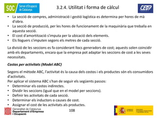 108
3.2.4. Utilitat i forma de càlcul
• La secció de compres, administració i gestió logística es determina per hores de mà
d'obra.
• La secció de producció, per les hores de funcionament de la maquinària que treballa en
aquesta secció.
• El cost d'amortització s'imputa per la ubicació dels elements.
• Els lloguers s'imputen segons els metres de cada secció.
La divisió de les seccions es fa considerant llocs generadors de cost; aquests solen coincidir
amb els departaments, encara que la empresa pot adaptar les seccions de cost a les seves
necessitats.
Costos per activitats (Model ABC)
Segons el mètode ABC, l'activitat és la causa dels costos i els productes són els consumidors
d'activitats.
Per aplicar el sistema ABC s'han de seguir els següents passos:
• Determinar els costos indirectes.
• Dividir les seccions (igual que en el model per seccions).
• Definir les activitats de cada secció.
• Determinar els inductors o causes de cost.
• Assignar el cost de les activitats als productes.
 