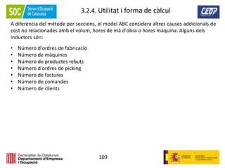 109
3.2.4. Utilitat i forma de càlcul
A diferència del mètode per seccions, el model ABC considera altres causes addicionals de
cost no relacionades amb el volum, hores de mà d'obra o hores màquina. Alguns dels
inductors són:
• Número d'ordres de fabricació
• Número de màquines
• Número de productes rebuts
• Número d'ordres de picking
• Número de factures
• Número de comandes
• Número de clients
 