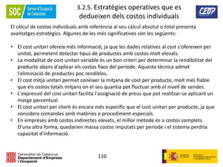 110
3.2.5. Estratègies operatives que es
dedueixen dels costos individuals
El càlcul de costos individuals amb referència al seu càlcul absolut o total presenta
avantatges estratègics. Algunes de les més significatives són les següents:
• El cost unitari ofereix més informació, ja que les dades relatives al cost s'ofereixen per
unitat, permetent detectar tipus de productes amb costos molt elevats.
• La modalitat de cost unitari variable és un bon criteri per determinar la rendibilitat del
producte abans d'aplicar els costos fixos del període. Aquesta tècnica admet
l'eliminació de productes poc rendibles.
• El cost mitjà unitari permet conèixer la mitjana de cost per producte, molt més fiable
que els costos totals mitjans on el seu quantia pot fluctuar amb el nivell de vendes.
• L'expressió del cost unitari facilita l'assignació de preus que pot realitzar-se aplicant un
marge percentual.
• El cost unitari per client és encara més específic que el cost unitari per producte, ja que
considera comandes amb matèries o procediment especials.
• En empreses amb costos indirectes elevats, el millor mètode és a costos complets.
D'una altra forma, quedarien massa costos imputats per període i el sistema perdria
capacitat d'informació.
 