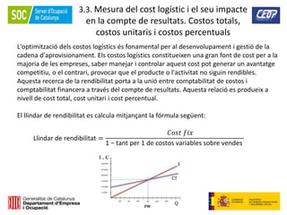 111
3.3. Mesura del cost logístic i el seu impacte
en la compte de resultats. Costos totals,
costos unitaris i costos percentuals
L'optimització dels costos logístics és fonamental per al desenvolupament i gestió de la
cadena d'aprovisionament. Els costos logístics constitueixen una gran font de cost per a la
majoria de les empreses, saber manejar i controlar aquest cost pot generar un avantatge
competitiu, o el contrari, provocar que el producte o l'activitat no siguin rendibles.
Aquesta recerca de la rendibilitat porta a la unió entre comptabilitat de costos i
comptabilitat financera a través del compte de resultats. Aquesta relació es produeix a
nivell de cost total, cost unitari i cost percentual.
El llindar de rendibilitat es calcula mitjançant la fórmula següent:
Llindar de rendibilitat =
𝐶𝑜𝑠𝑡 𝑓𝑖𝑥
1 − tant per 1 de costos variables sobre vendes
 