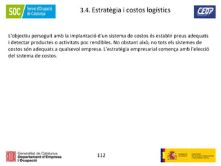 112
3.4. Estratègia i costos logístics
L'objectiu perseguit amb la implantació d'un sistema de costos és establir preus adequats
i detectar productes o activitats poc rendibles. No obstant això, no tots els sistemes de
costos són adequats a qualsevol empresa. L'estratègia empresarial comença amb l'elecció
del sistema de costos.
 