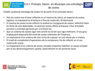 113
3.4.1. Principis bàsics en dissenyar una estratègia
de costos
Establir qualsevol estratègia de costos ha de partir d'uns principis bàsics:
• Tots els costos han d'estar reflectits en el sistema de càlcul, en especial els costos
logístics, la imputació ha d'incloure el flux de materials i d'informació.
• El sistema de costos ha de reflectir la realitat en l'assignació de costos, reflectint totes
les fonts de cost detectades. Si existissin costos difícils d'imputar, s'han d'establir
seccions o activitats generals per a incloure-les.
• Que un sistema de costos sigui més senzill no vol dir que sigui ineficient. El seu grau
d'adequació dependrà del nivell de costos indirectes de l'empresa.
• La implantació d'un sistema de cost no ha de suposar un cost elevat per si mateix.
• El nivell de complexitat d'operacions de la companyia s'ha de reflectir en el seu
sistema de costos.
• La implantació d'un sistema de costos complex requereix habilitar un equip complet
per al seu desenvolupament i gestió, especialment en les primeres fases.
 