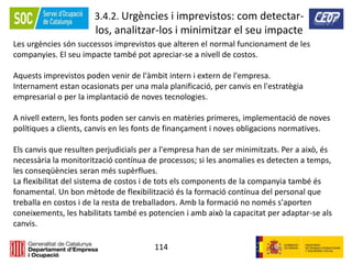114
3.4.2. Urgències i imprevistos: com detectar-
los, analitzar-los i minimitzar el seu impacte
Les urgències són successos imprevistos que alteren el normal funcionament de les
companyies. El seu impacte també pot apreciar-se a nivell de costos.
Aquests imprevistos poden venir de l'àmbit intern i extern de l'empresa.
Internament estan ocasionats per una mala planificació, per canvis en l'estratègia
empresarial o per la implantació de noves tecnologies.
A nivell extern, les fonts poden ser canvis en matèries primeres, implementació de noves
polítiques a clients, canvis en les fonts de finançament i noves obligacions normatives.
Els canvis que resulten perjudicials per a l'empresa han de ser minimitzats. Per a això, és
necessària la monitorització contínua de processos; si les anomalies es detecten a temps,
les conseqüències seran més supèrflues.
La flexibilitat del sistema de costos i de tots els components de la companyia també és
fonamental. Un bon mètode de flexibilització és la formació contínua del personal que
treballa en costos i de la resta de treballadors. Amb la formació no només s'aporten
coneixements, les habilitats també es potencien i amb això la capacitat per adaptar-se als
canvis.
 