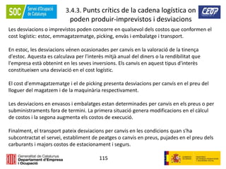 115
3.4.3. Punts crítics de la cadena logística on
poden produir-imprevistos i desviacions
Les desviacions o imprevistos poden concorre en qualsevol dels costos que conformen el
cost logístic: estoc, emmagatzematge, picking, envàs i embalatge i transport.
En estoc, les desviacions vénen ocasionades per canvis en la valoració de la tinença
d'estoc. Aquesta es calculava per l'interès mitjà anual del diners o la rendibilitat que
l'empresa està obtenint en les seves inversions. Els canvis en aquest tipus d'interès
constitueixen una desviació en el cost logístic.
El cost d'emmagatzematge i el de picking presenta desviacions per canvis en el preu del
lloguer del magatzem i de la maquinària respectivament.
Les desviacions en envasos i embalatges estan determinades per canvis en els preus o per
subministraments fora de termini. La primera situació genera modificacions en el càlcul
de costos i la segona augmenta els costos de execució.
Finalment, el transport pateix desviacions per canvis en les condicions quan s'ha
subcontractat el servei, establiment de peatges o canvis en preus, pujades en el preu dels
carburants i majors costos de estacionament i segurs.
 