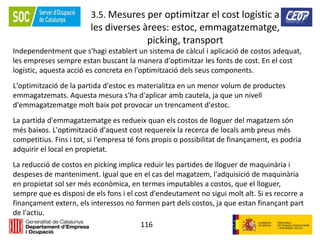 116
3.5. Mesures per optimitzar el cost logístic a
les diverses àrees: estoc, emmagatzematge,
picking, transport
Independentment que s'hagi establert un sistema de càlcul i aplicació de costos adequat,
les empreses sempre estan buscant la manera d'optimitzar les fonts de cost. En el cost
logístic, aquesta acció es concreta en l'optimització dels seus components.
L'optimització de la partida d'estoc es materialitza en un menor volum de productes
emmagatzemats. Aquesta mesura s'ha d'aplicar amb cautela, ja que un nivell
d'emmagatzematge molt baix pot provocar un trencament d'estoc.
La partida d'emmagatzematge es redueix quan els costos de lloguer del magatzem són
més baixos. L'optimització d'aquest cost requereix la recerca de locals amb preus més
competitius. Fins i tot, si l'empresa té fons propis o possibilitat de finançament, es podria
adquirir el local en propietat.
La reducció de costos en picking implica reduir les partides de lloguer de maquinària i
despeses de manteniment. Igual que en el cas del magatzem, l'adquisició de maquinària
en propietat sol ser més econòmica, en termes imputables a costos, que el lloguer,
sempre que es disposi de els fons i el cost d'endeutament no sigui molt alt. Si es recorre a
finançament extern, els interessos no formen part dels costos, ja que estan finançant part
de l'actiu.
 