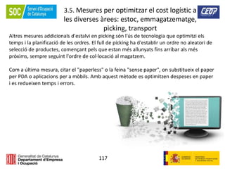 117
3.5. Mesures per optimitzar el cost logístic a
les diverses àrees: estoc, emmagatzematge,
picking, transport
Altres mesures addicionals d'estalvi en picking són l'ús de tecnologia que optimitzi els
temps i la planificació de les ordres. El full de picking ha d'establir un ordre no aleatori de
selecció de productes, començant pels que estan més allunyats fins arribar als més
pròxims, sempre seguint l'ordre de col·locació al magatzem.
Com a última mesura, citar el "paperless" o la feina "sense paper", on substitueix el paper
per PDA o aplicacions per a mòbils. Amb aquest mètode es optimitzen despeses en paper
i es redueixen temps i errors.
 