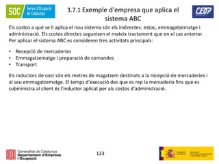 123
3.7.1 Exemple d'empresa que aplica el
sistema ABC
Els costos a què se li aplica el nou sistema són els indirectes: estoc, emmagatzematge i
administració. Els costos directes segueixen el mateix tractament que en el cas anterior.
Per aplicar el sistema ABC es consideren tres activitats principals:
• Recepció de mercaderies
• Emmagatzematge i preparació de comandes
• Transport
Els inductors de cost són els metres de magatzem destinats a la recepció de mercaderies i
al seu emmagatzematge. El temps d'execució des que es rep la mercaderia fins que es
subministra al client és l'inductor aplicat per als costos d'administració.
 