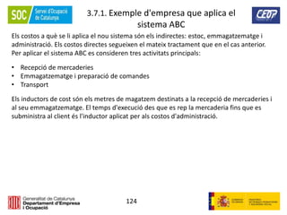 124
3.7.1. Exemple d'empresa que aplica el
sistema ABC
Els costos a què se li aplica el nou sistema són els indirectes: estoc, emmagatzematge i
administració. Els costos directes segueixen el mateix tractament que en el cas anterior.
Per aplicar el sistema ABC es consideren tres activitats principals:
• Recepció de mercaderies
• Emmagatzematge i preparació de comandes
• Transport
Els inductors de cost són els metres de magatzem destinats a la recepció de mercaderies i
al seu emmagatzematge. El temps d'execució des que es rep la mercaderia fins que es
subministra al client és l'inductor aplicat per als costos d'administració.
 