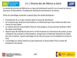 128
4.1.1 Directa des de fàbrica a client
La venda directa des de fàbrica és un tipus de distribució canal 0 o en el qual no intervé
cap tipus d'intermediari. El productor distribueix directament als clients.
Entre els avantatges associats a aquest tipus de venda destaquen:
• El productor té un major control sobre el canal de distribució.
• En no passar per diversos intermediaris, la informació que rep el fabricant dels seus
clients és més fiable.
• La relació amb els consumidors finals és més propera, el que permet conèixer millor
les seves necessitats.
• Aquest tipus de distribució pot tenir un bon impacte en l'estructura de costos, ja que
s'estalvien els associats a intermediaris, sempre que el fabricant optimitzi els costos
dins de la cadena. aquest avantatge sol ser decisiva quan es vol estableix la venda en
línia.
• L'avantatge en costos anterior es pot repercutir al consumidor final a través de
productes més barats.
 