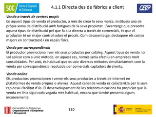 130
4.1.1 Directa des de fàbrica a client
Venda a través de centres propis
En aquest tipus de venda el productor, a més de crear la seva marca, institueix una de
pròpia xarxa de distribució amb botigues de la seva propietat. L'avantatge que presenta
aquest tipus de distribució pel que fa a la directa a través de comercials, és que el
productor té un major control sobre el procés. Com desavantatge, destaquen els costos
majors en contractació i en espais físics.
Venda per correspondència
El productor promociona i ven els seus productes per catàleg. Aquest tipus de venda no
sol aplicar com a únic mètode, en aquest cas, només seria efectiu en empreses molt
consolidades. Per això, és habitual que es usin diversos mètodes simultàniament com la
venda per correspondència recolzada per comercials captadors de clients.
Venda online
Els productors promocionen i venen els seus productes a través de internet en
plataformes de venda pròpies o alienes. Aquest canal de venda es caracteritza per la seva
rapidesa i facilitat d'ús. El desenvolupament de les telecomunicacions ha propiciat que la
venda en línia sigui cada vegada més habitual, encara que també presenta alguns
inconvenients:
 