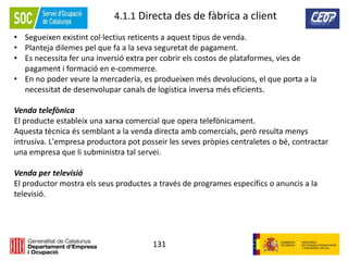 131
4.1.1 Directa des de fàbrica a client
• Segueixen existint col·lectius reticents a aquest tipus de venda.
• Planteja dilemes pel que fa a la seva seguretat de pagament.
• Es necessita fer una inversió extra per cobrir els costos de plataformes, vies de
pagament i formació en e-commerce.
• En no poder veure la mercaderia, es produeixen més devolucions, el que porta a la
necessitat de desenvolupar canals de logística inversa més eficients.
Venda telefònica
El producte estableix una xarxa comercial que opera telefònicament.
Aquesta tècnica és semblant a la venda directa amb comercials, però resulta menys
intrusiva. L'empresa productora pot posseir les seves pròpies centraletes o bé, contractar
una empresa que li subministra tal servei.
Venda per televisió
El productor mostra els seus productes a través de programes específics o anuncis a la
televisió.
 