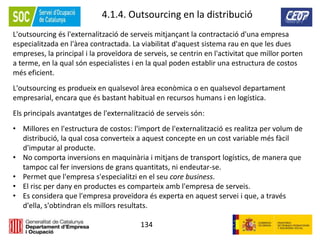134
4.1.4. Outsourcing en la distribució
L'outsourcing és l'externalització de serveis mitjançant la contractació d'una empresa
especialitzada en l'àrea contractada. La viabilitat d'aquest sistema rau en que les dues
empreses, la principal i la proveïdora de serveis, se centrin en l'activitat que millor porten
a terme, en la qual són especialistes i en la qual poden establir una estructura de costos
més eficient.
L'outsourcing es produeix en qualsevol àrea econòmica o en qualsevol departament
empresarial, encara que és bastant habitual en recursos humans i en logística.
Els principals avantatges de l'externalització de serveis són:
• Millores en l'estructura de costos: l'import de l'externalització es realitza per volum de
distribució, la qual cosa converteix a aquest concepte en un cost variable més fàcil
d'imputar al producte.
• No comporta inversions en maquinària i mitjans de transport logístics, de manera que
tampoc cal fer inversions de grans quantitats, ni endeutar-se.
• Permet que l'empresa s'especialitzi en el seu core business.
• El risc per dany en productes es comparteix amb l'empresa de serveis.
• Es considera que l'empresa proveïdora és experta en aquest servei i que, a través
d'ella, s'obtindran els millors resultats.
 