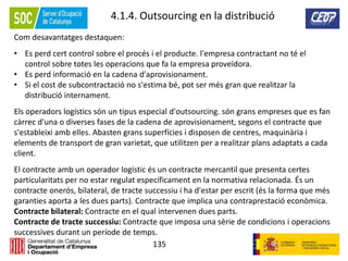 135
4.1.4. Outsourcing en la distribució
Com desavantatges destaquen:
• Es perd cert control sobre el procés i el producte. l'empresa contractant no té el
control sobre totes les operacions que fa la empresa proveïdora.
• Es perd informació en la cadena d'aprovisionament.
• Si el cost de subcontractació no s'estima bé, pot ser més gran que realitzar la
distribució internament.
Els operadors logístics són un tipus especial d'outsourcing. són grans empreses que es fan
càrrec d'una o diverses fases de la cadena de aprovisionament, segons el contracte que
s'estableixi amb elles. Abasten grans superfícies i disposen de centres, maquinària i
elements de transport de gran varietat, que utilitzen per a realitzar plans adaptats a cada
client.
El contracte amb un operador logístic és un contracte mercantil que presenta certes
particularitats per no estar regulat específicament en la normativa relacionada. És un
contracte onerós, bilateral, de tracte successiu i ha d'estar per escrit (és la forma que més
garanties aporta a les dues parts). Contracte que implica una contraprestació econòmica.
Contracte bilateral: Contracte en el qual intervenen dues parts.
Contracte de tracte successiu: Contracte que imposa una sèrie de condicions i operacions
successives durant un període de temps.
 