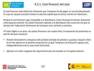 137
4.2.1. Cost financer del cost
El cost financer està referit als interessos que l'empresa ha de pagar en cas d'endeutament.
En cap cas aquest cost pot incloure la part de capital que es torna, només els interessos.
Perquè el cost financer sigui imputable a la distribució, l'actiu finançat ha d'estar relacionat
amb aquesta activitat. Els costos financers aplicats a la distribució més usual són els que es
deriven de l'adquisició d'elements de transport com vehicles o camions.
A l'estar lligats a un actiu, els costos financers són costos fixos, la imputació als productes es
pot fer de dues maneres:
• Portant directament a despeses del període (compte de pèrdues i guanys). Aquest criteri
és el més aplicat en la pràctica empresarial, ja que l'empresa ha d'assumir aquest cost,
independentment de la seva nivell d'activitat.
• Aplicant un criteri subjectiu de repartiment com els tractats en el capítol anterior.
 
