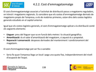 138
4.2.2. Cost d'emmagatzematge
El cost d'emmagatzematge associat a l'activitat de distribució passa a magatzems reguladors,
en trànsit i magatzems regionals. Es considera que els costos d'emmagatzematge derivats de
magatzems propis de l'empresa, o els de matèries primeres, estan dins dels costos logístics
generals estudiats en el capítol anterior.
Igual que els costos logístics generals, el cost d'emmagatzematge aplicat a la distribució conté
els següents elements:
• Lloguer: preu del lloguer que va en funció dels metres i la situació geogràfica.
• Amortització: és el valor d'amortització del magatzem, si aquest és a propietat.
• Reparació i conservació: despeses derivades del manteniment i condicionament del
magatzem.
El cost d'emmagatzematge pot ser fix o variable:
• Seria fix quan l'empresa lloga un local i paga una quota fixa, independentment del nivell
d'ocupació de l'espai.
 