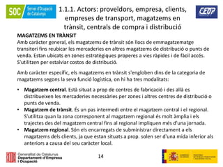 14
1.1.1. Actors: proveïdors, empresa, clients,
empreses de transport, magatzems en
trànsit, centrals de compra i distribució
MAGATZEMS EN TRÀNSIT
Amb caràcter general, els magatzems de trànsit són llocs de emmagatzematge
transitori fins reubicar les mercaderies en altres magatzems de distribució o punts de
venda. Estan ubicats en zones estratègiques properes a vies ràpides i de fàcil accés.
S'utilitzen per estalviar costos de distribució.
Amb caràcter específic, els magatzems en trànsit s'engloben dins de la categoria de
magatzems segons la seva funció logística, on hi ha tres modalitats:
• Magatzem central. Està situat a prop de centres de fabricació i des allà es
distribueixen les mercaderies necessàries per zones i altres centres de distribució o
punts de venda.
• Magatzem de trànsit. És un pas intermedi entre el magatzem central i el regional.
S'utilitza quan la zona corresponent al magatzem regional és molt àmplia i els
trajectes des del magatzem central fins al regional impliquen més d'una jornada.
• Magatzem regional. Són els encarregats de subministrar directament a els
magatzems dels clients, ja que estan situats a prop. solen ser d'una mida inferior als
anteriors a causa del seu caràcter local.
 