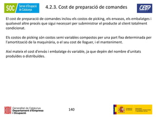 140
4.2.3. Cost de preparació de comandes
El cost de preparació de comandes inclou els costos de picking, els envasos, els embalatges i
qualsevol altre procés que sigui necessari per subministrar el producte al client totalment
condicionat.
Els costos de picking són costos semi variables compostos per una part fixa determinada per
l'amortització de la maquinària, o el seu cost de lloguer, i el manteniment.
Així mateix el cost d'envàs i embalatge és variable, ja que depèn del nombre d'unitats
produïdes o distribuïdes.
 