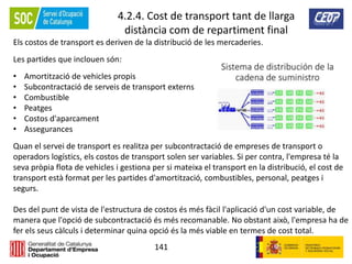 141
4.2.4. Cost de transport tant de llarga
distància com de repartiment final
Els costos de transport es deriven de la distribució de les mercaderies.
Les partides que inclouen són:
• Amortització de vehicles propis
• Subcontractació de serveis de transport externs
• Combustible
• Peatges
• Costos d'aparcament
• Assegurances
Quan el servei de transport es realitza per subcontractació de empreses de transport o
operadors logístics, els costos de transport solen ser variables. Si per contra, l'empresa té la
seva pròpia flota de vehicles i gestiona per si mateixa el transport en la distribució, el cost de
transport està format per les partides d'amortització, combustibles, personal, peatges i
segurs.
Des del punt de vista de l'estructura de costos és més fàcil l'aplicació d'un cost variable, de
manera que l'opció de subcontractació és més recomanable. No obstant això, l'empresa ha de
fer els seus càlculs i determinar quina opció és la més viable en termes de cost total.
 
