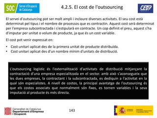 143
4.2.5. El cost de l'outsourcing
El servei d'outsourcing pot ser molt ampli i incloure diverses activitats. El seu cost està
determinat pel tipus i el nombre de processos que es contractin. Aquest cost serà determinat
per l'empresa subcontractada i s'estipularà en contracte. Un cop definit el preu, aquest s'ha
d'imputar per unitat o volum de producte, ja que és un cost variable.
El cost pot venir expressat en:
• Cost unitari aplicat des de la primera unitat de producte distribuïda.
• Cost unitari aplicat des d'un nombre mínim d'unitats de distribució.
L'outsourcing logístic és l'externalització d'activitats de distribució mitjançant la
contractació d'una empresa especialitzada en el sector. amb això s'aconsegueix que
les dues empreses, la contractant i la subcontractada, es dediquin a l'activitat en la
qual són especialistes. A nivell de costos, la principal avantatge de l'outsourcing és
que els costos associats que normalment són fixos, es tornen variables i la seva
imputació al producte és més directa.
 