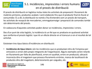 146
5.1. Incidències, imprevistos i errors humans
en el procés de distribució
El procés de distribució en logística inclou totes les activitats de preparació i lliurament de
matèries primeres, productes acabats i semi-elaborats fins que el producte final és lliurat al
consumidor. És a dir, la distribució no només s'ha d'entendre com un procés de transport,
les activitats de recepció de mercaderies, emmagatzematge i preparació de comandes també
són determinants del procés.
En cadascuna d'aquestes activitats poden donar-se incidències, imprevistos i errors.
Des d'un punt de vista logístic, la incidència és un fet que es produeix en qualsevol activitat
que conforma el procés logístic i que té un efecte directe en el transcurs o en el resultat de tal
activitat.
Existeixen tres tipus bàsics d'incidències en distribució:
• Incidències de tipus intern: són les incidències que es produeixen dins de l'empresa per
omissions o errors dels propis integrants de l'organització. Alguns exemples serien retards
en lliuraments per falta de planificació, errors en qualitat, errors en producció, ubicació
incorrecta dins el magatzem que provoca lliuraments errònies, manca de localització de
productes dins del magatzem, deterioraments per caigudes, etc.
 
