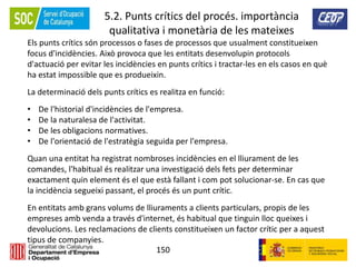 150
5.2. Punts crítics del procés. importància
qualitativa i monetària de les mateixes
Els punts crítics són processos o fases de processos que usualment constitueixen
focus d'incidències. Això provoca que les entitats desenvolupin protocols
d'actuació per evitar les incidències en punts crítics i tractar-les en els casos en què
ha estat impossible que es produeixin.
La determinació dels punts crítics es realitza en funció:
• De l'historial d'incidències de l'empresa.
• De la naturalesa de l'activitat.
• De les obligacions normatives.
• De l'orientació de l'estratègia seguida per l'empresa.
Quan una entitat ha registrat nombroses incidències en el lliurament de les
comandes, l'habitual és realitzar una investigació dels fets per determinar
exactament quin element és el que està fallant i com pot solucionar-se. En cas que
la incidència segueixi passant, el procés és un punt crític.
En entitats amb grans volums de lliuraments a clients particulars, propis de les
empreses amb venda a través d'internet, és habitual que tinguin lloc queixes i
devolucions. Les reclamacions de clients constitueixen un factor crític per a aquest
tipus de companyies.
 