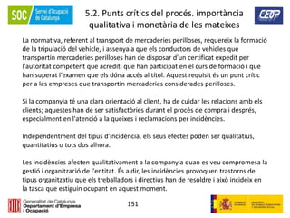 151
5.2. Punts crítics del procés. importància
qualitativa i monetària de les mateixes
La normativa, referent al transport de mercaderies perilloses, requereix la formació
de la tripulació del vehicle, i assenyala que els conductors de vehicles que
transportin mercaderies perilloses han de disposar d'un certificat expedit per
l'autoritat competent que acrediti que han participat en el curs de formació i que
han superat l'examen que els dóna accés al títol. Aquest requisit és un punt crític
per a les empreses que transportin mercaderies considerades perilloses.
Si la companyia té una clara orientació al client, ha de cuidar les relacions amb els
clients; aquestes han de ser satisfactòries durant el procés de compra i després,
especialment en l'atenció a la queixes i reclamacions per incidències.
Independentment del tipus d'incidència, els seus efectes poden ser qualitatius,
quantitatius o tots dos alhora.
Les incidències afecten qualitativament a la companyia quan es veu compromesa la
gestió i organització de l'entitat. És a dir, les incidències provoquen trastorns de
tipus organitzatiu que els treballadors i directius han de resoldre i això incideix en
la tasca que estiguin ocupant en aquest moment.
 