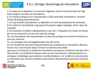 158
5.3.1. Càrrega i descàrrega de mercaderia
5. Els operaris es desplacen a la zona de magatzem amb el mecanisme que els hagi
estat assignat i recullen les mercaderies.
6. Si l'empresa disposa d'un transelevador o VGA controlats remotament, s'emetrà
l'ordre de picking telemàticament.
7. Un cop recollits els productes, es dipositen a la zona de preparació de comandes.
8. Es realitza la consolidació o agrupació de paquets segons tipologia, client i tipus de
transport.
9. Els elements s'embalen individualment o per lots i s'etiqueten fins deixar-los llestos
per al seu enviament a la zona de molls de càrrega.
10. Les mercaderies són transportades a la zona de càrrega on el camió ha d'estar ja a
punt per rebre-les.
11. Les càrregues són emmagatzemades dins del camió.
12. El transportista rep tota la documentació que acompanya la mercaderia: albarans,
full de ruta i carta de port abans d'iniciar la maniobra de sortida.
Igual que a la recepció, la sortida de mercaderies pot generar incidències de tipus físic i
documental. Les incidències físiques solen ser per trencaments o deterioraments en
càrregues i embalatges que ocasionen sortides tardanes. Les incidències documentals
es produeixen per omissió completa o parcial de la documentació que porta inclosa la
càrrega.
 