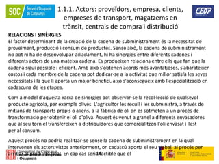 16
1.1.1. Actors: proveïdors, empresa, clients,
empreses de transport, magatzems en
trànsit, centrals de compra i distribució
RELACIONS I SINÈRGIES
El factor determinant de la creació de la cadena de subministrament és la necessitat de
proveïment, producció i consum de productes. Sense això, la cadena de subministrament
no pot ni ha de desenvolupar-aïlladament, hi ha sinergies entre diferents cadenes i
diferents actors de una mateixa cadena. Es produeixen relacions entre ells que fan que la
cadena sigui possible i eficient. Amb això s'obtenen acords més avantatjosos, s'abarateixen
costos i cada membre de la cadena pot dedicar-se a la activitat que millor satisfà les seves
necessitats i la que li aporta un major benefici, això s'aconsegueix amb l'especialització en
cadascuna de les etapes.
Com a model d'aquesta xarxa de sinergies pot observar-se la recol·lecció de qualsevol
producte agrícola, per exemple olives. L'agricultor les recull i les subministra, a través de
mitjans de transports propis o aliens, a la fàbrica de oli on es sotmeten a un procés de
transformació per obtenir el oli d'oliva. Aquest és venut a granel a diferents envasadores
que al seu torn el transfereixen a distribuïdores que comercialitzen l'oli envasat i llest
per al consum.
Aquest procés no podria realitzar-se sense la cadena de subministrament en la qual
intervenen els actors vistos anteriorment, on cadascú aporta el seu treball al procés per
arribar al producte final. En cap cas seria factible que el
 