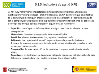 165
5.3.5. Indicadors de gestió (KPI)
Els KPI (Key Performance Indicators) són indicadors d'acompliment utilitzats en
logística per avaluar processos i prendre decisions. Els KPI permeten que els directius
de la companyia identifiquin processos contraris o satisfactoris a l'estratègia seguida
per la companyia i fan possible que es posin mesures per continuar amb els processos
o corregir-los. Perquè aquests indicadors siguin efectius han de ser:
• Específics: han d'aportar informació no ambigua i ser clars en el objectiu que
persegueixen.
• Mesurables: han de expressar-se de forma quantificable.
• Assolibles: si constitueixen objectius, aquests han de ser reals.
• Rellevants: han aporten informació important per a la presa de decisions.
• A temps: la informació que subministrin ha de ser correlativa a la ocurrència dels
processos, mai desfasada.
• Comparables: la seva expressió ha de permetre comparar uns indicadors amb
altres.
• Consistents: els indicadors de la mateixa categoria han de ser calculats sobre la base
del mateix tipus de dades per poder comparar diferents períodes.
 
